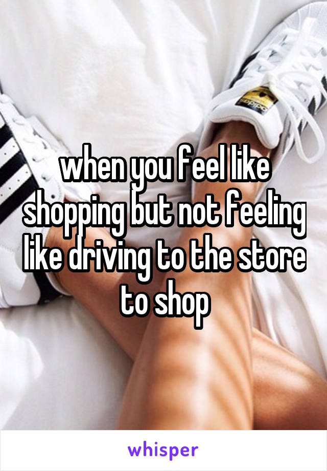 when you feel like shopping but not feeling like driving to the store to shop