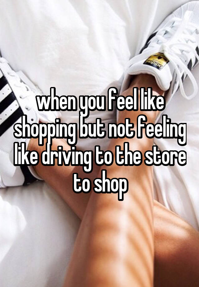 when you feel like shopping but not feeling like driving to the store to shop