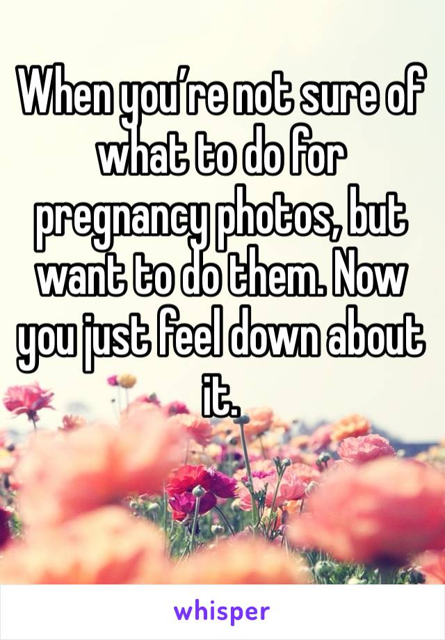 When you’re not sure of what to do for pregnancy photos, but want to do them. Now you just feel down about it. 