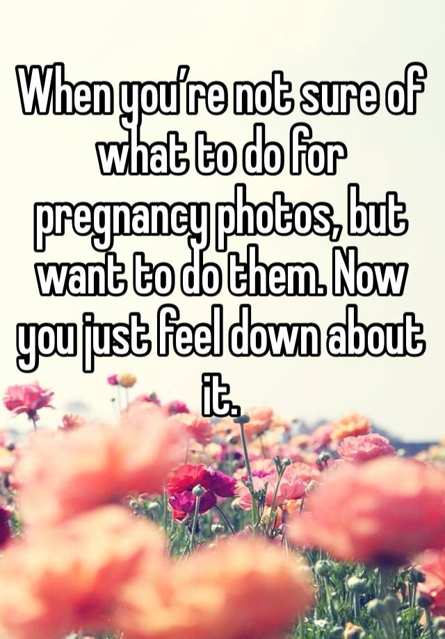 When you’re not sure of what to do for pregnancy photos, but want to do them. Now you just feel down about it. 