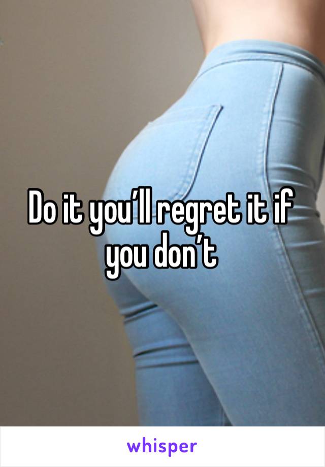 Do it you’ll regret it if you don’t 