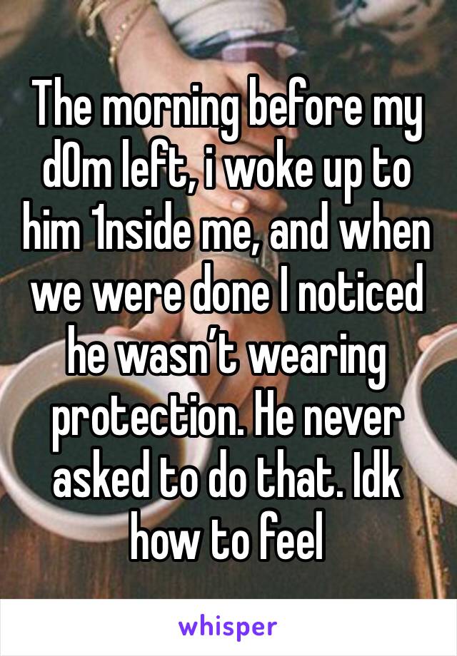 The morning before my d0m left, i woke up to him 1nside me, and when we were done I noticed he wasn’t wearing protection. He never asked to do that. Idk how to feel 