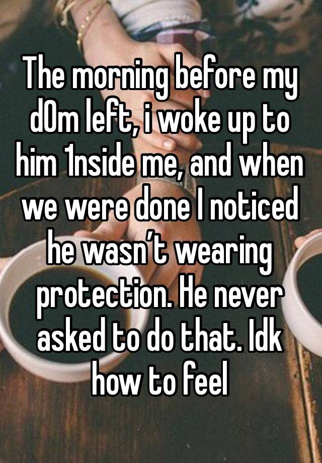 The morning before my d0m left, i woke up to him 1nside me, and when we were done I noticed he wasn’t wearing protection. He never asked to do that. Idk how to feel 