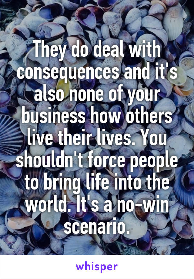 They do deal with consequences and it's also none of your business how others live their lives. You shouldn't force people to bring life into the world. It's a no-win scenario.