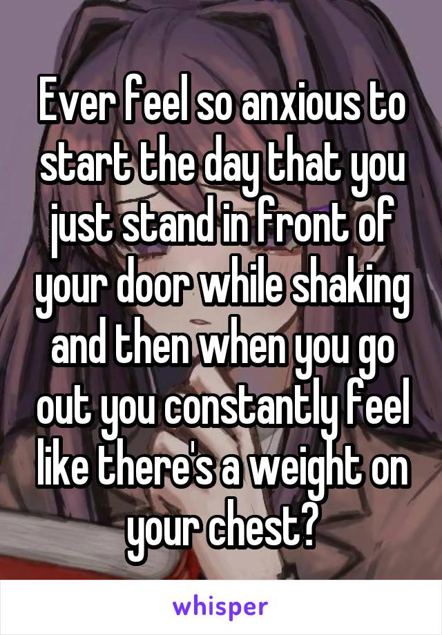 Ever feel so anxious to start the day that you just stand in front of your door while shaking and then when you go out you constantly feel like there's a weight on your chest?