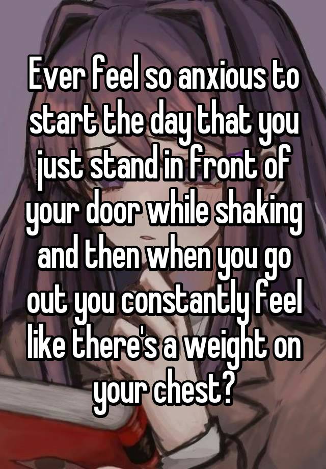 Ever feel so anxious to start the day that you just stand in front of your door while shaking and then when you go out you constantly feel like there's a weight on your chest?