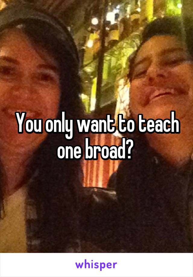 You only want to teach one broad? 