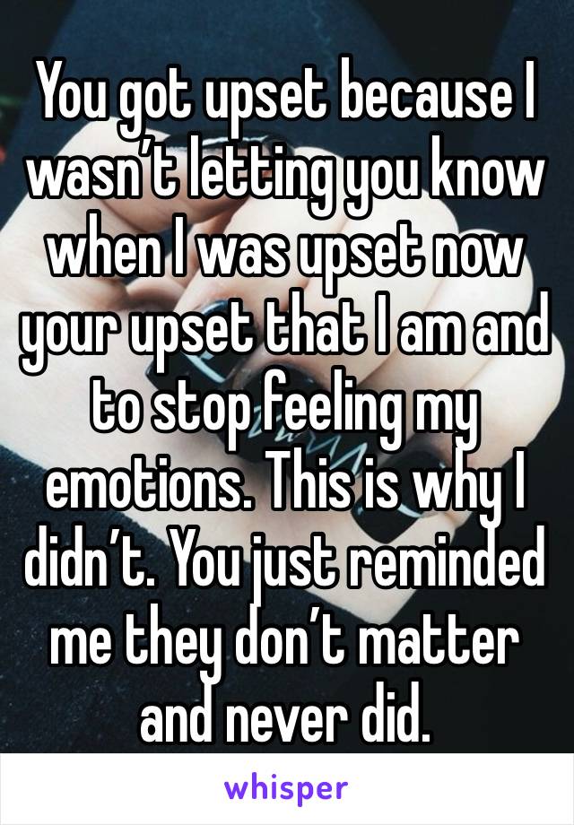 You got upset because I wasn’t letting you know when I was upset now your upset that I am and to stop feeling my emotions. This is why I didn’t. You just reminded me they don’t matter and never did. 