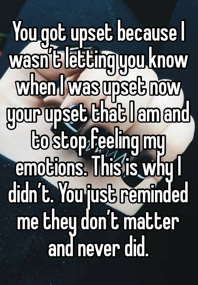 You got upset because I wasn’t letting you know when I was upset now your upset that I am and to stop feeling my emotions. This is why I didn’t. You just reminded me they don’t matter and never did. 