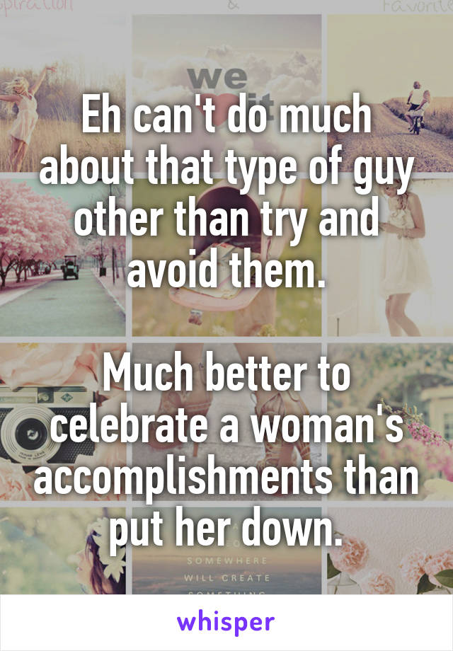 Eh can't do much about that type of guy other than try and avoid them.

Much better to celebrate a woman's accomplishments than put her down.