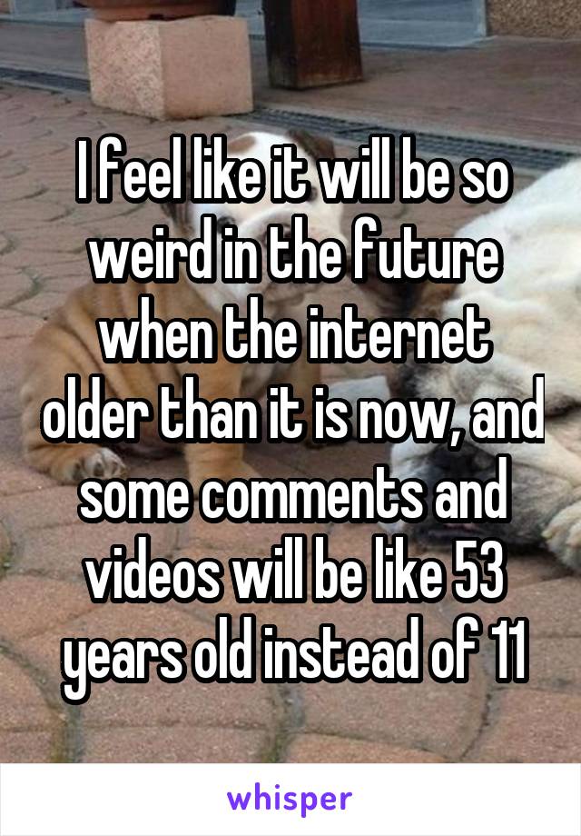 I feel like it will be so weird in the future when the internet older than it is now, and some comments and videos will be like 53 years old instead of 11