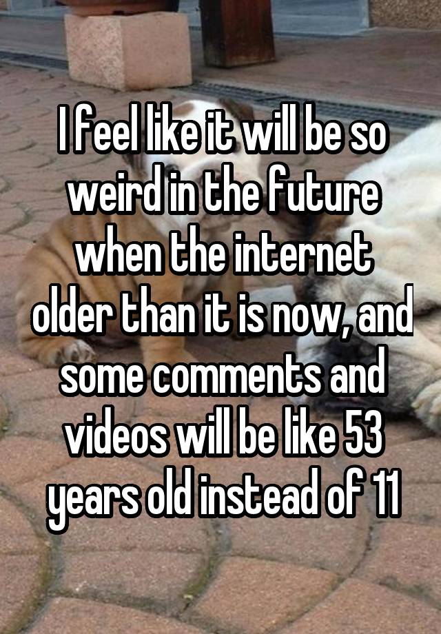 I feel like it will be so weird in the future when the internet older than it is now, and some comments and videos will be like 53 years old instead of 11