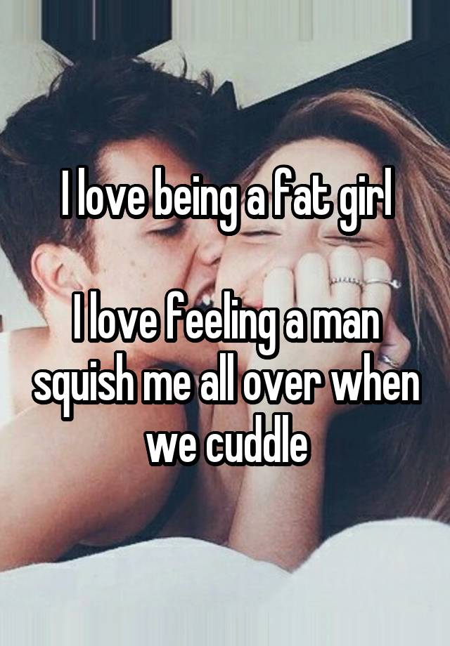 I love being a fat girl

I love feeling a man squish me all over when we cuddle