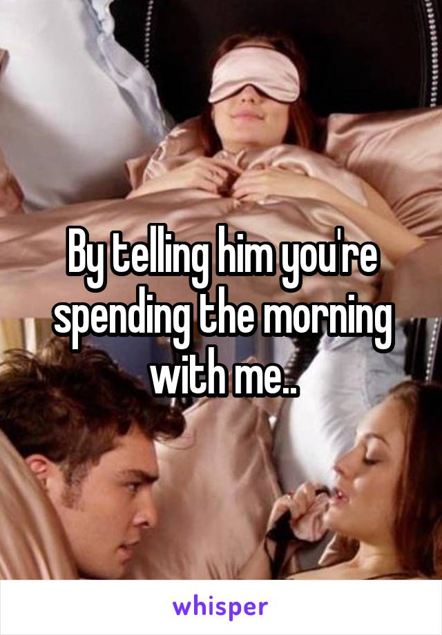 By telling him you're spending the morning with me..