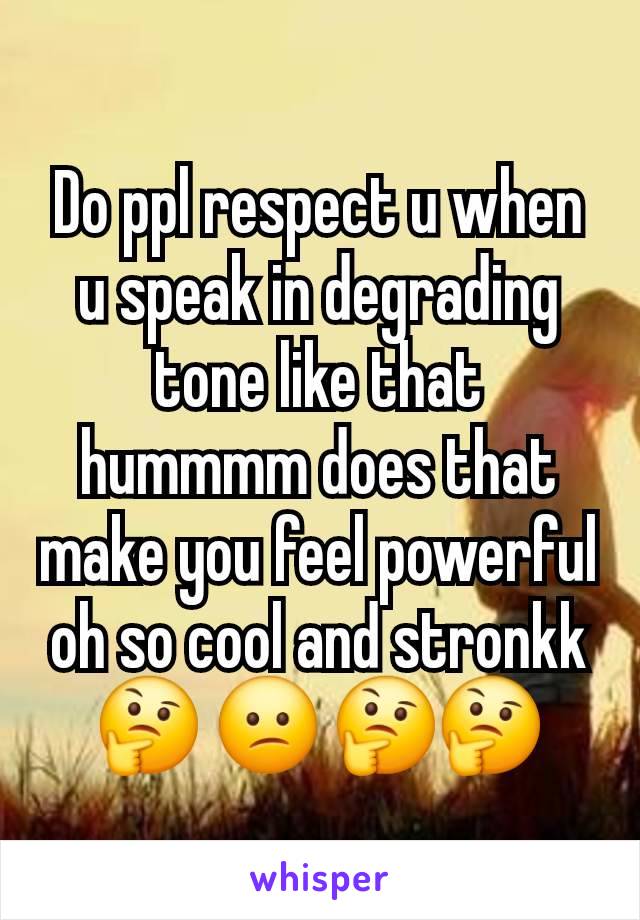 Do ppl respect u when u speak in degrading tone like that hummmm does that make you feel powerful oh so cool and stronkk🤔 😕 🤔🤔