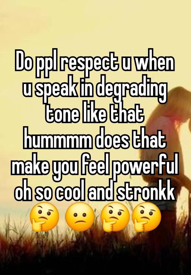 Do ppl respect u when u speak in degrading tone like that hummmm does that make you feel powerful oh so cool and stronkk🤔 😕 🤔🤔