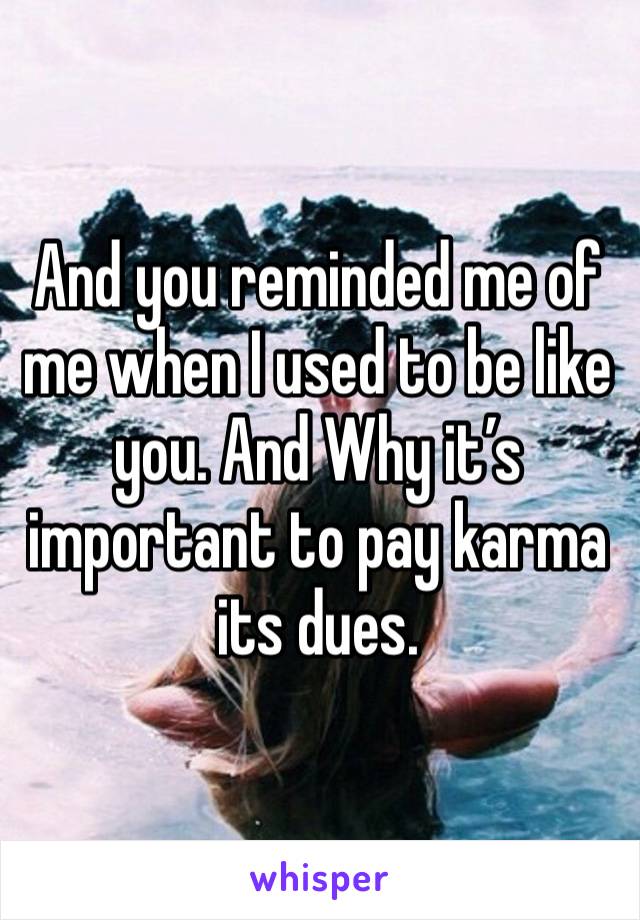 And you reminded me of me when I used to be like you. And Why it’s important to pay karma its dues.  