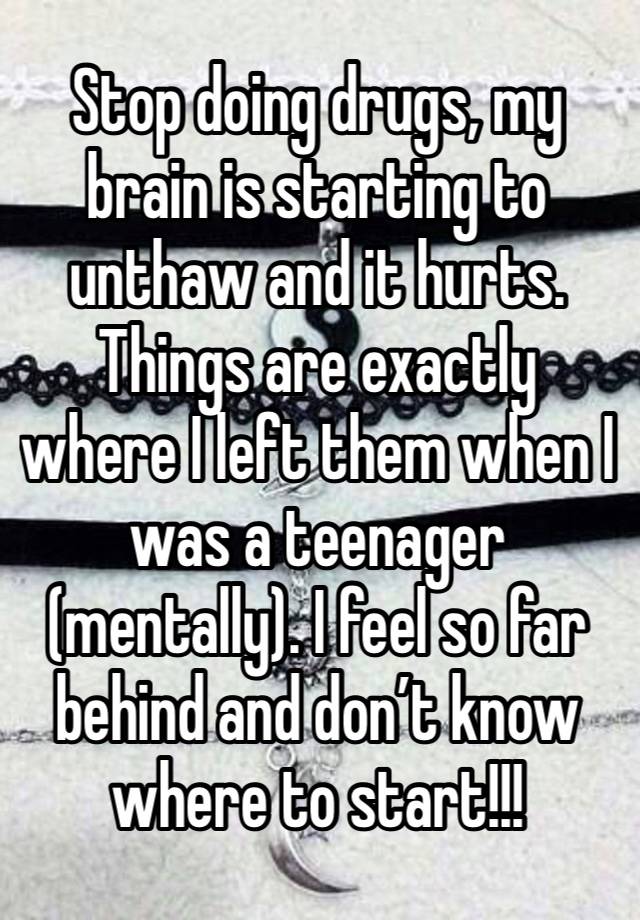 Stop doing drugs, my brain is starting to unthaw and it hurts. Things are exactly where I left them when I was a teenager (mentally). I feel so far behind and don’t know where to start!!! 