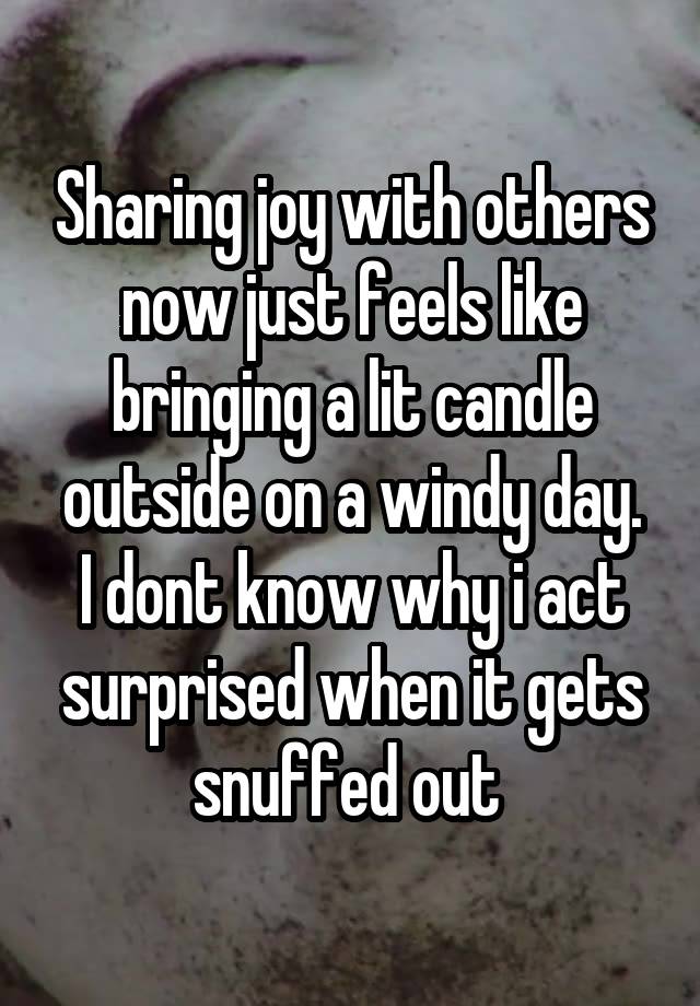 Sharing joy with others now just feels like bringing a lit candle outside on a windy day.
I dont know why i act surprised when it gets snuffed out 