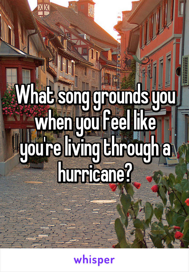 What song grounds you when you feel like you're living through a hurricane?