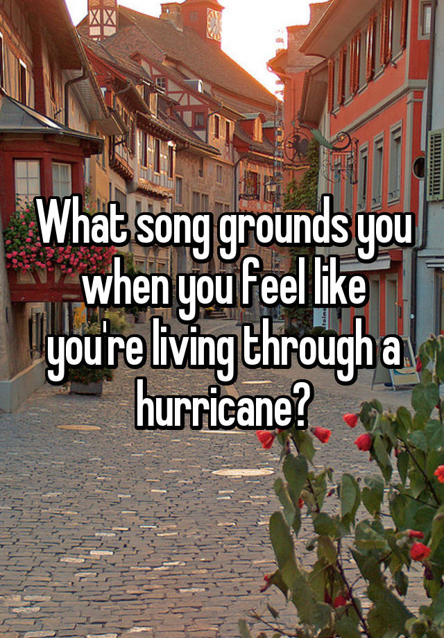 What song grounds you when you feel like you're living through a hurricane?