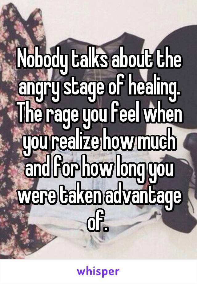 Nobody talks about the angry stage of healing. The rage you feel when you realize how much and for how long you were taken advantage of. 