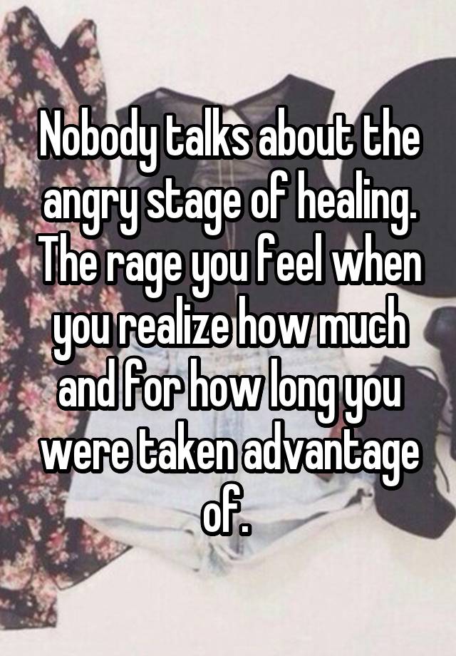 Nobody talks about the angry stage of healing. The rage you feel when you realize how much and for how long you were taken advantage of. 