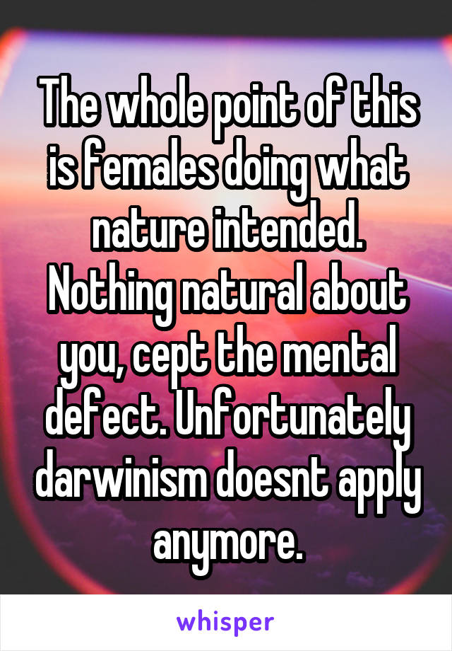 The whole point of this is females doing what nature intended. Nothing natural about you, cept the mental defect. Unfortunately darwinism doesnt apply anymore.