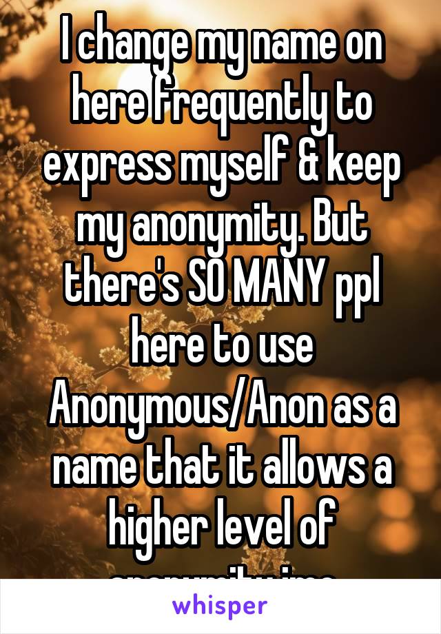 I change my name on here frequently to express myself & keep my anonymity. But there's SO MANY ppl here to use Anonymous/Anon as a name that it allows a higher level of anonymity imo