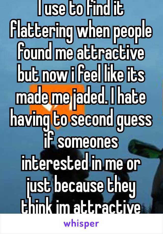 I use to find it flattering when people found me attractive but now i feel like its made me jaded. I hate having to second guess if someones interested in me or just because they think im attractive🙃