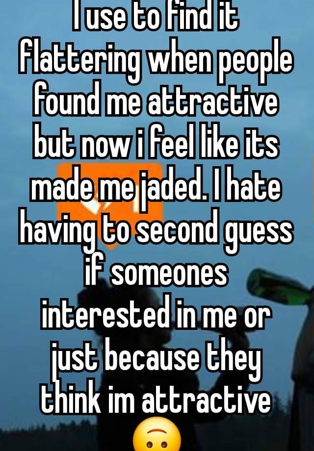 I use to find it flattering when people found me attractive but now i feel like its made me jaded. I hate having to second guess if someones interested in me or just because they think im attractive🙃