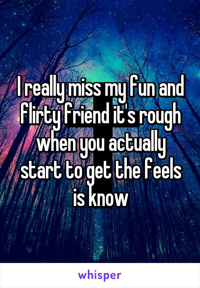 I really miss my fun and flirty friend it's rough when you actually start to get the feels is know