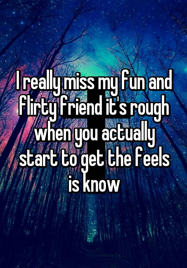 I really miss my fun and flirty friend it's rough when you actually start to get the feels is know