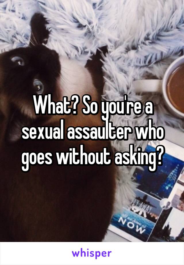 What? So you're a sexual assaulter who goes without asking?