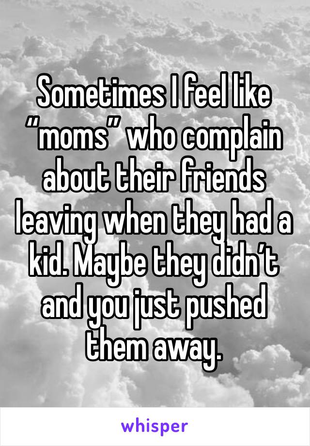 Sometimes I feel like “moms” who complain about their friends leaving when they had a kid. Maybe they didn’t and you just pushed them away. 