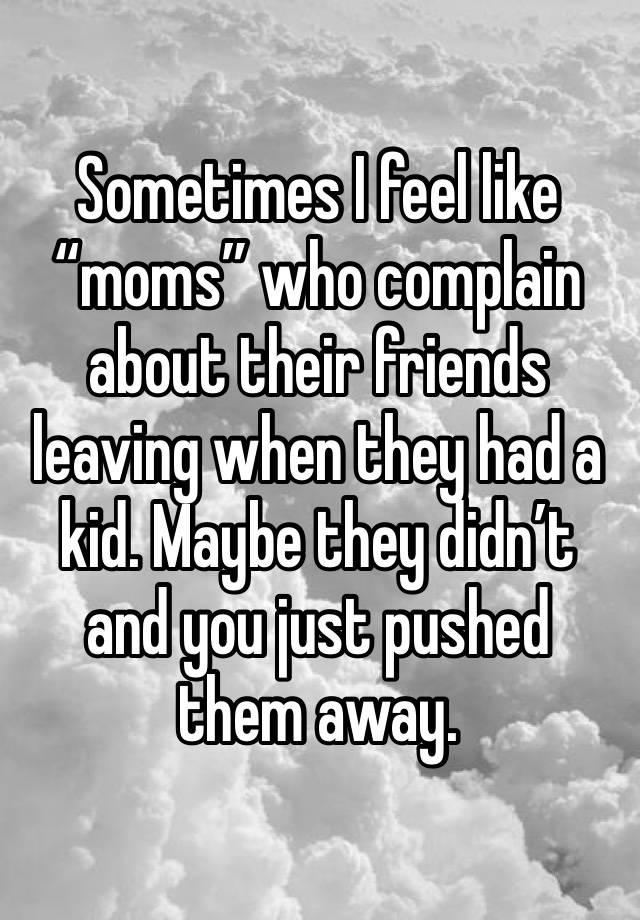 Sometimes I feel like “moms” who complain about their friends leaving when they had a kid. Maybe they didn’t and you just pushed them away. 