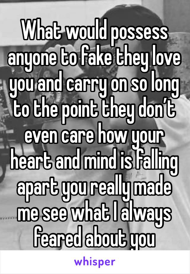 What would possess anyone to fake they love you and carry on so long to the point they don’t even care how your heart and mind is falling apart you really made me see what I always feared about you