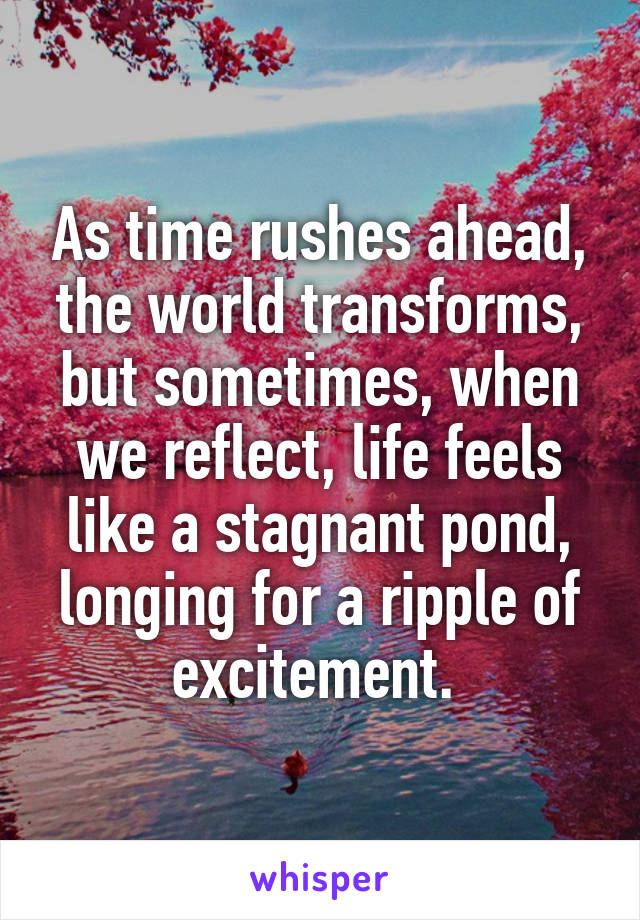 As time rushes ahead, the world transforms, but sometimes, when we reflect, life feels like a stagnant pond, longing for a ripple of excitement. 