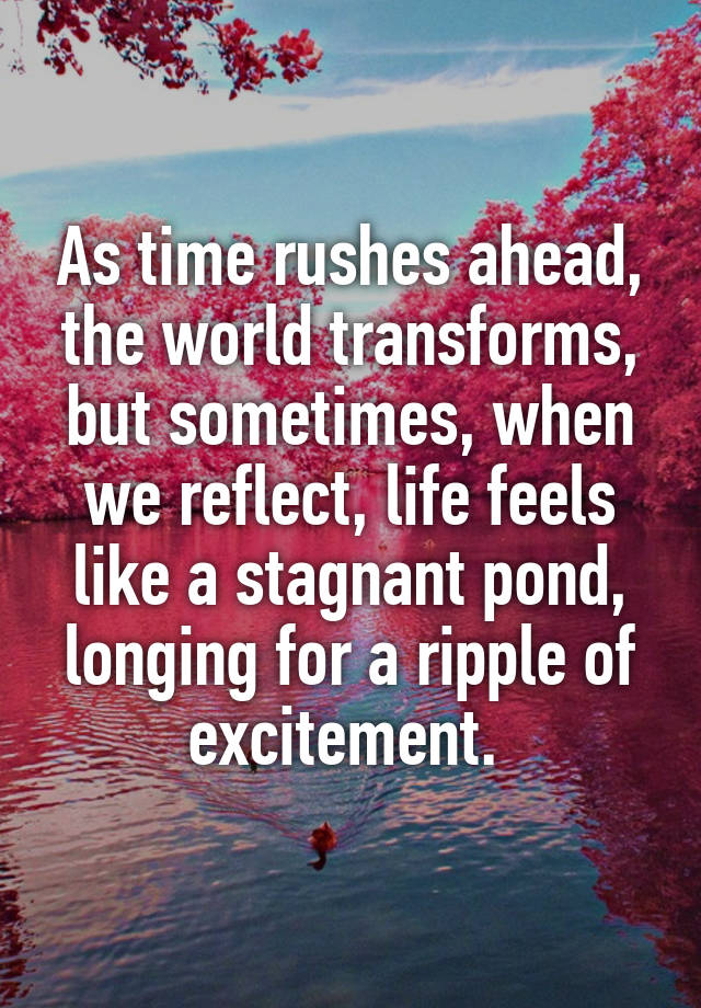 As time rushes ahead, the world transforms, but sometimes, when we reflect, life feels like a stagnant pond, longing for a ripple of excitement. 