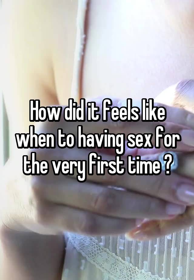 How did it feels like when to having sex for the very first time ?