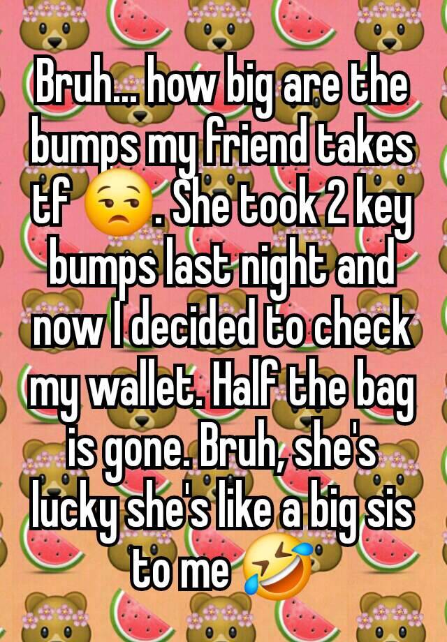 Bruh... how big are the bumps my friend takes tf 😒. She took 2 key bumps last night and now I decided to check my wallet. Half the bag is gone. Bruh, she's lucky she's like a big sis to me 🤣