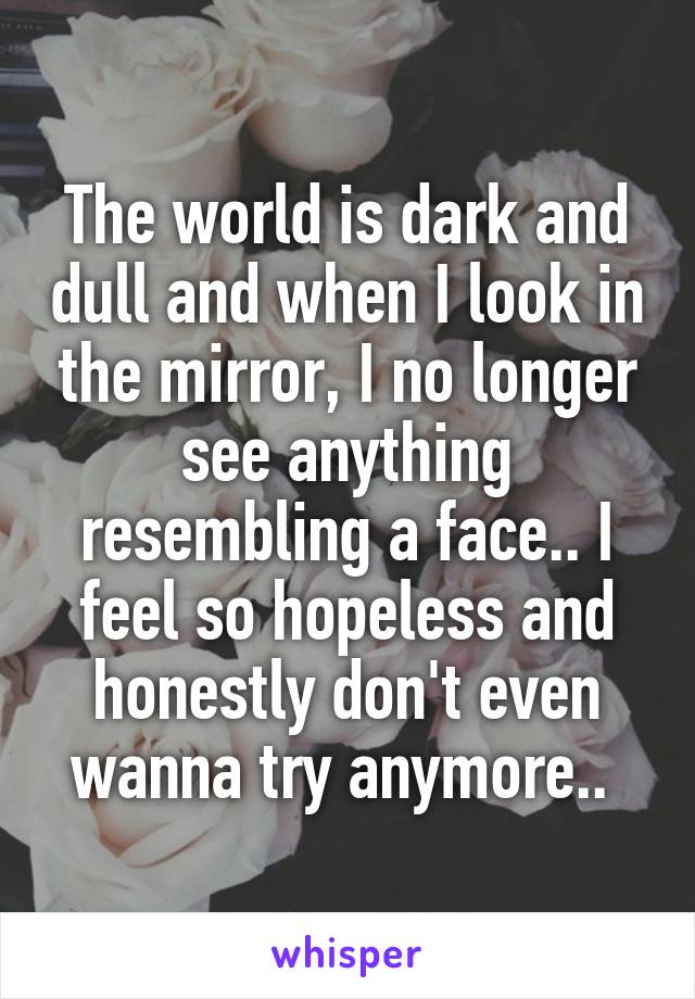 The world is dark and dull and when I look in the mirror, I no longer see anything resembling a face.. I feel so hopeless and honestly don't even wanna try anymore.. 