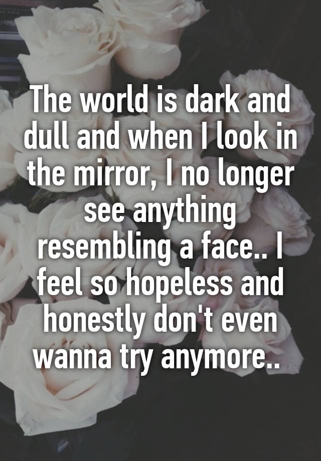 The world is dark and dull and when I look in the mirror, I no longer see anything resembling a face.. I feel so hopeless and honestly don't even wanna try anymore.. 