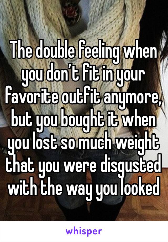 The double feeling when you don’t fit in your favorite outfit anymore, but you bought it when you lost so much weight that you were disgusted with the way you looked