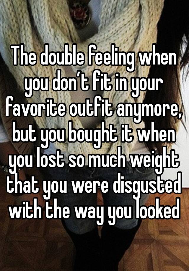 The double feeling when you don’t fit in your favorite outfit anymore, but you bought it when you lost so much weight that you were disgusted with the way you looked