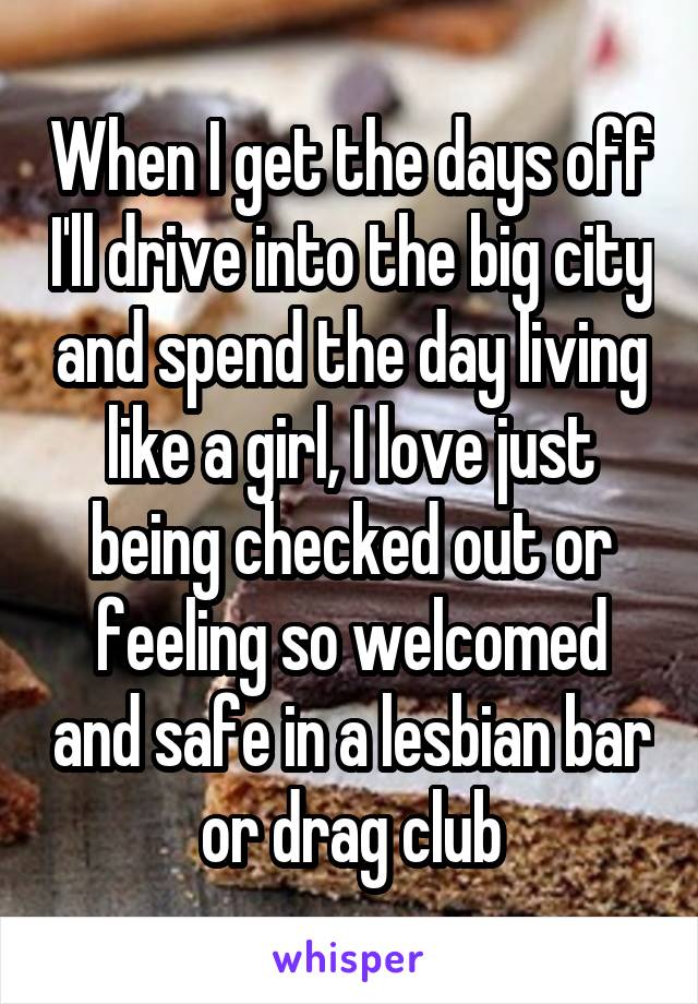 When I get the days off I'll drive into the big city and spend the day living like a girl, I love just being checked out or feeling so welcomed and safe in a lesbian bar or drag club