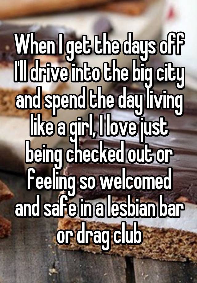 When I get the days off I'll drive into the big city and spend the day living like a girl, I love just being checked out or feeling so welcomed and safe in a lesbian bar or drag club