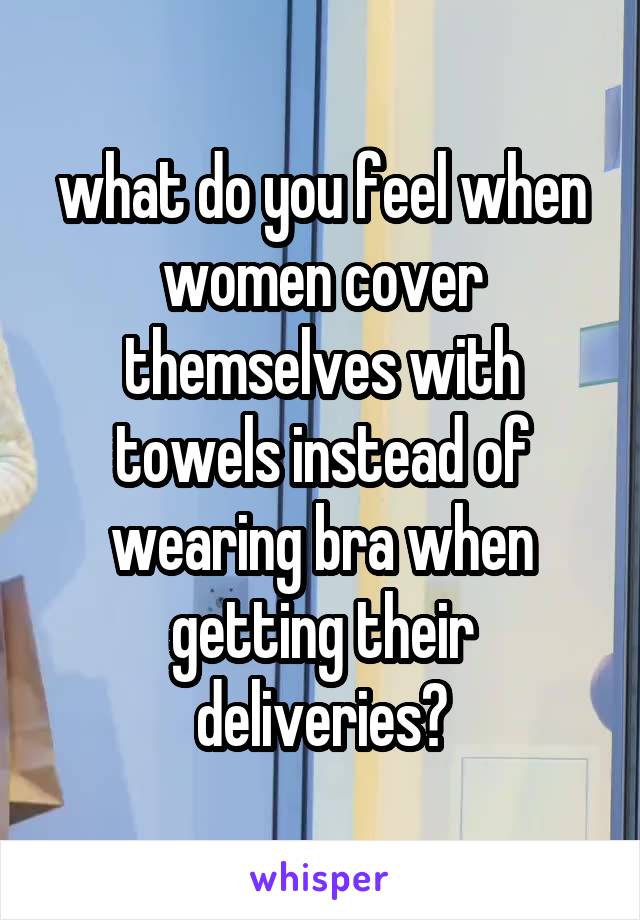 what do you feel when women cover themselves with towels instead of wearing bra when getting their deliveries?