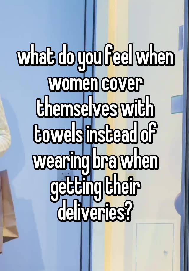 what do you feel when women cover themselves with towels instead of wearing bra when getting their deliveries?