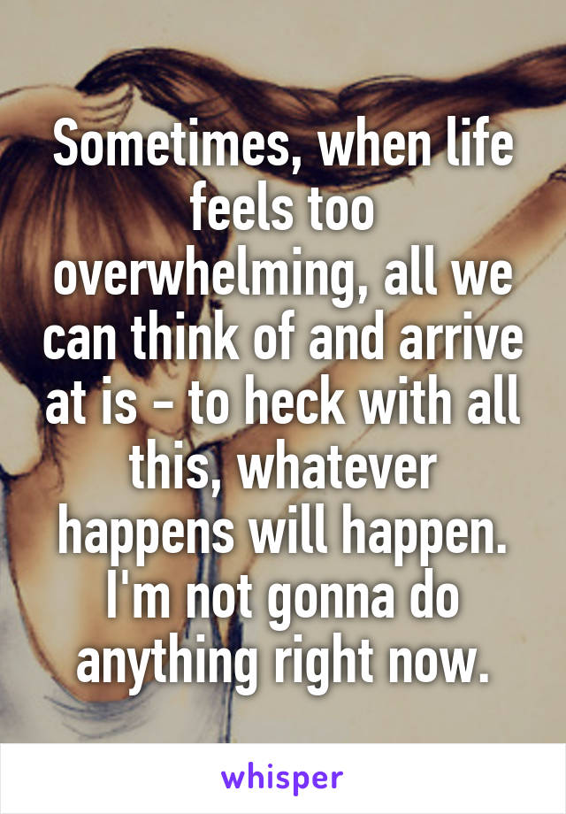 Sometimes, when life feels too overwhelming, all we can think of and arrive at is - to heck with all this, whatever happens will happen. I'm not gonna do anything right now.